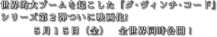 世界的大ブームを起こした「ダ・ヴィンチ・コード」のシリーズ第２弾が遂に映画化!5月15日（金）全世界同時公開!!
